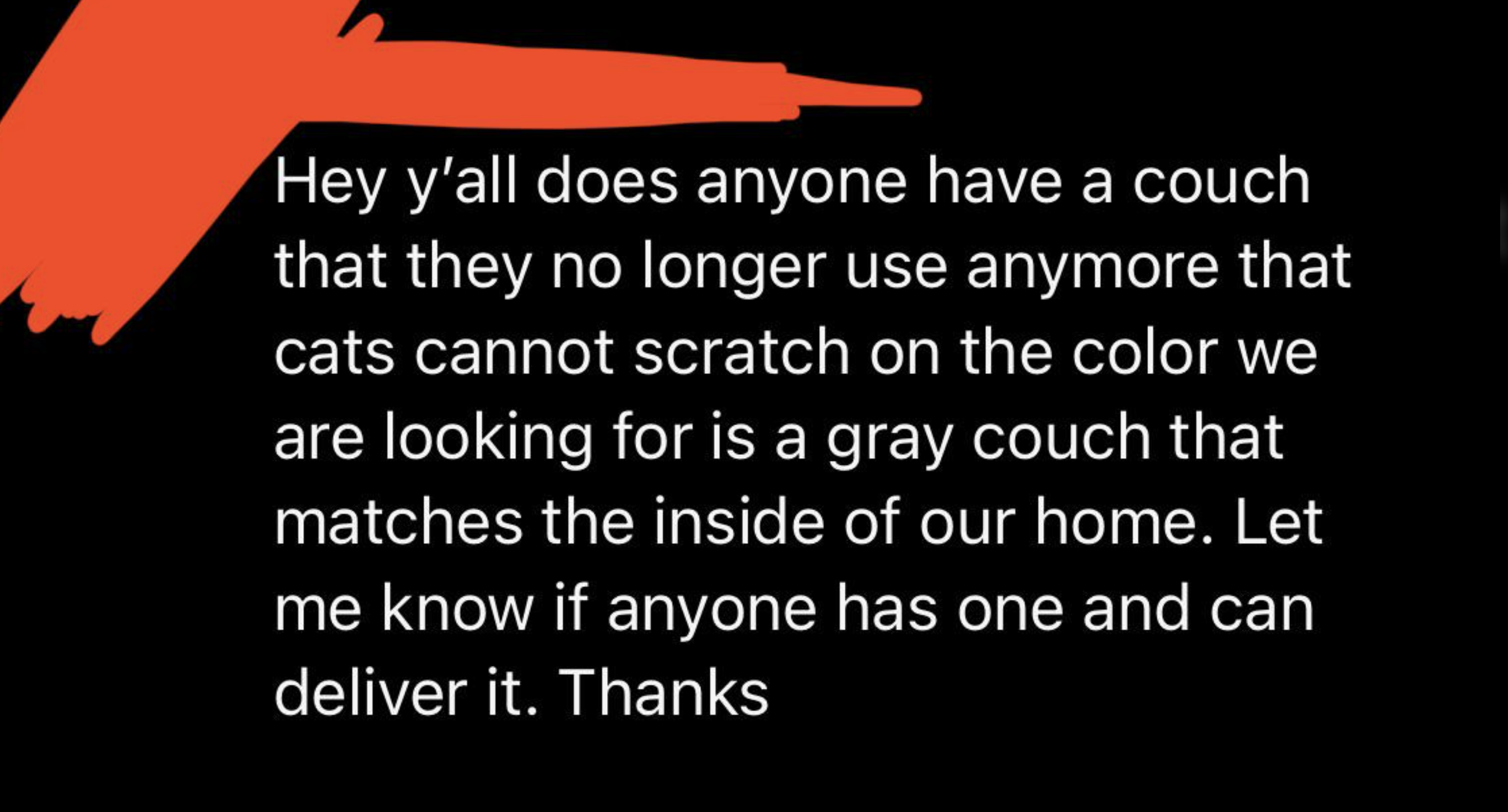 orange - Hey y'all does anyone have a couch that they no longer use anymore that cats cannot scratch on the color we are looking for is a gray couch that matches the inside of our home. Let me know if anyone has one and can deliver it. Thanks